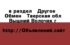  в раздел : Другое » Обмен . Тверская обл.,Вышний Волочек г.